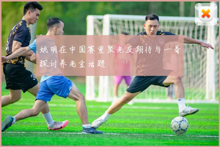 姚明在中国赛重聚老友期待与一哥探讨养老金话题