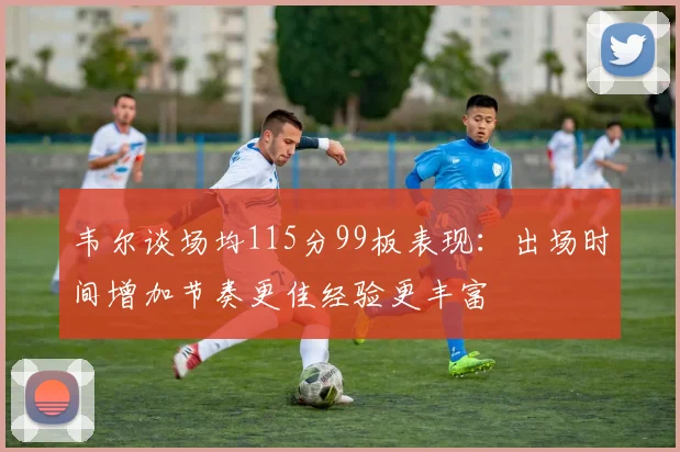 韦尔谈场均115分99板表现：出场时间增加节奏更佳经验更丰富