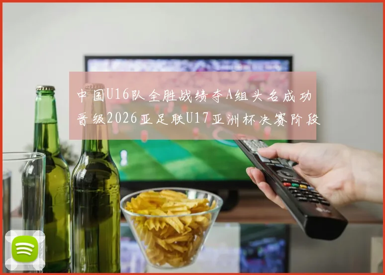 中国U16队全胜战绩夺A组头名成功晋级2026亚足联U17亚洲杯决赛阶段