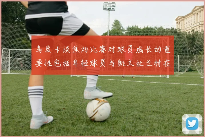 乌度卡谈焦灼比赛对球员成长的重要性包括年轻球员与凯文杜兰特在内