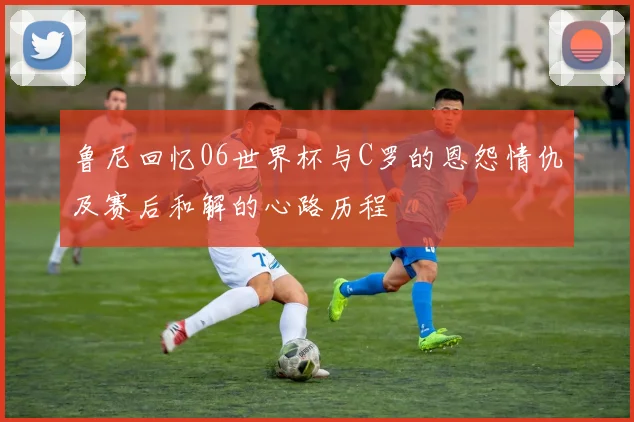 鲁尼回忆06世界杯与C罗的恩怨情仇及赛后和解的心路历程