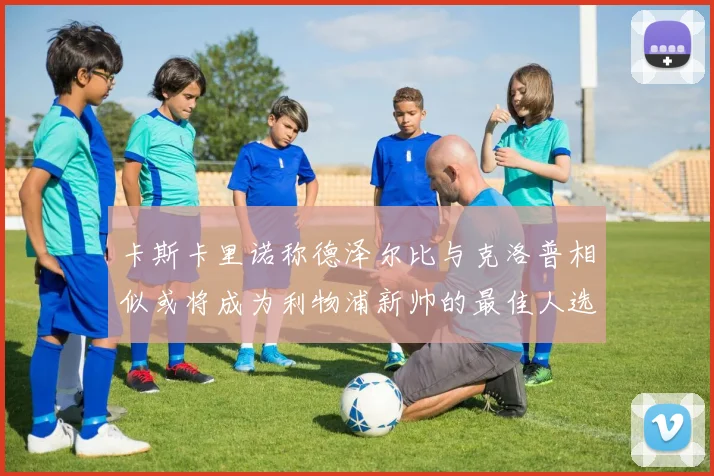 卡斯卡里诺称德泽尔比与克洛普相似或将成为利物浦新帅的最佳人选