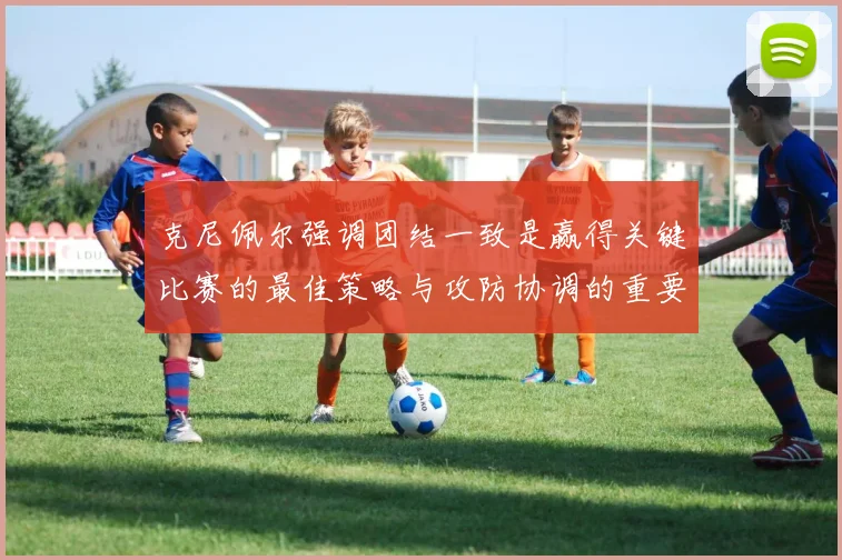 克尼佩尔强调团结一致是赢得关键比赛的最佳策略与攻防协调的重要性