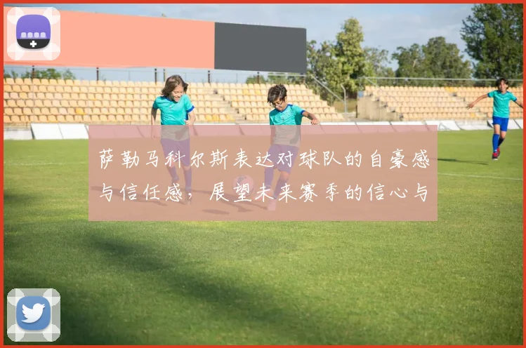 萨勒马科尔斯表达对球队的自豪感与信任感，展望未来赛季的信心与期待