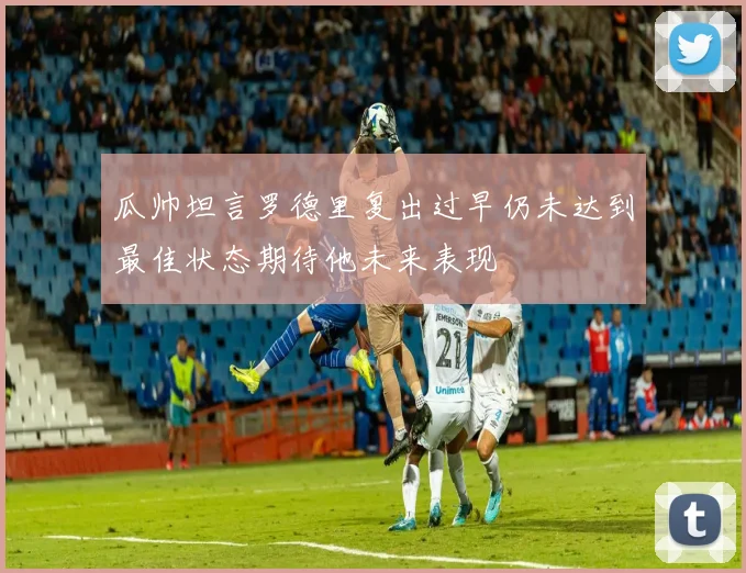 瓜帅坦言罗德里复出过早仍未达到最佳状态期待他未来表现