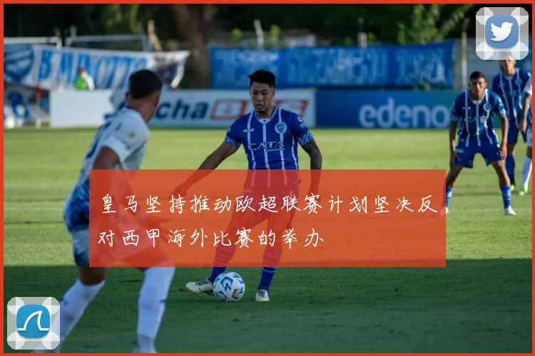 皇马坚持推动欧超联赛计划坚决反对西甲海外比赛的举办