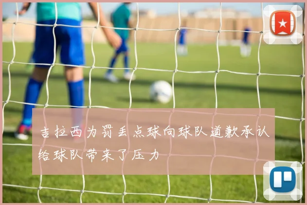 吉拉西为罚丢点球向球队道歉承认给球队带来了压力