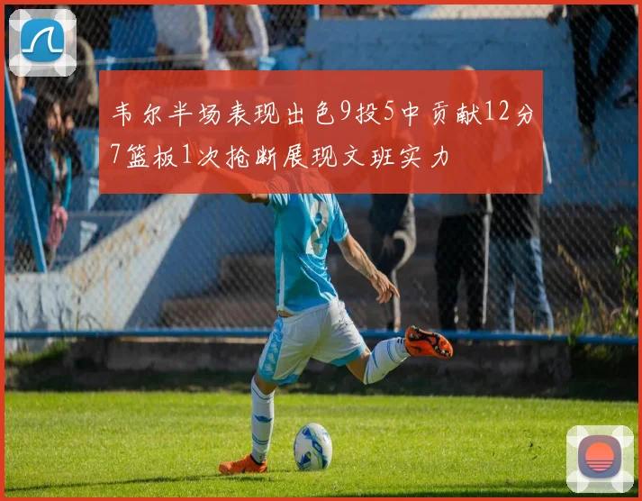 韦尔半场表现出色9投5中贡献12分7篮板1次抢断展现文班实力