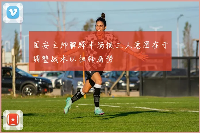 国安主帅解释半场换三人意图在于调整战术以扭转局势