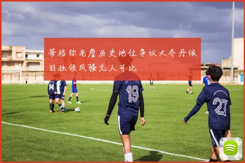 蒂格称老詹历史地位争议大乔丹依旧独领风骚无人可比