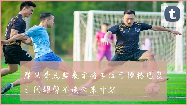 摩纳哥总监表示将专注于博格巴复出问题暂不谈未来计划