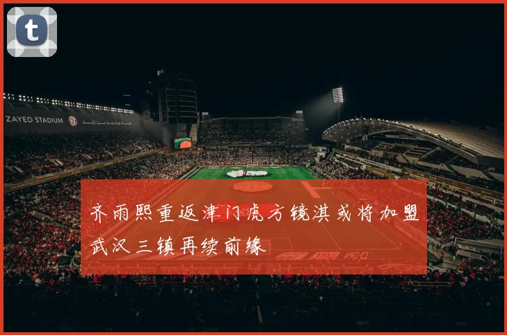 齐雨熙重返津门虎方镜淇或将加盟武汉三镇再续前缘