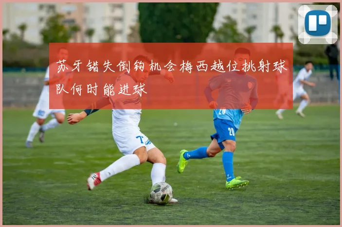 苏牙错失倒钩机会梅西越位挑射球队何时能进球