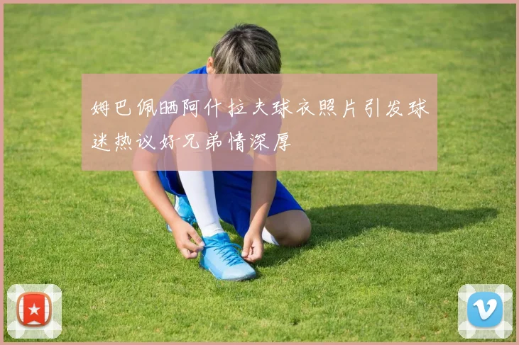 姆巴佩晒阿什拉夫球衣照片引发球迷热议好兄弟情深厚