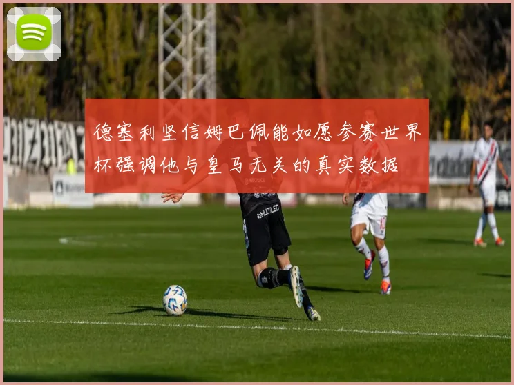 德塞利坚信姆巴佩能如愿参赛世界杯强调他与皇马无关的真实数据