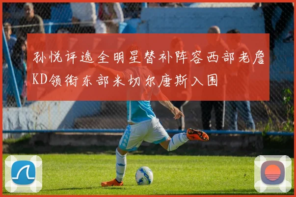 孙悦评选全明星替补阵容西部老詹KD领衔东部米切尔唐斯入围