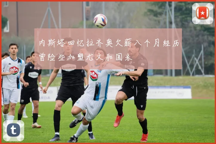 内斯塔回忆拉齐奥欠薪八个月经历曾险些加盟尤文和国米