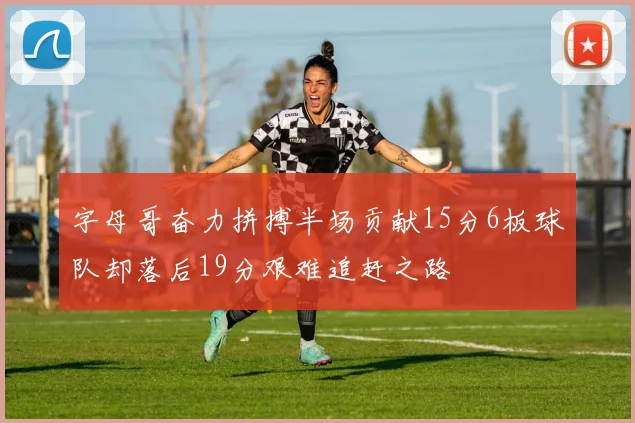 字母哥奋力拼搏半场贡献15分6板球队却落后19分艰难追赶之路