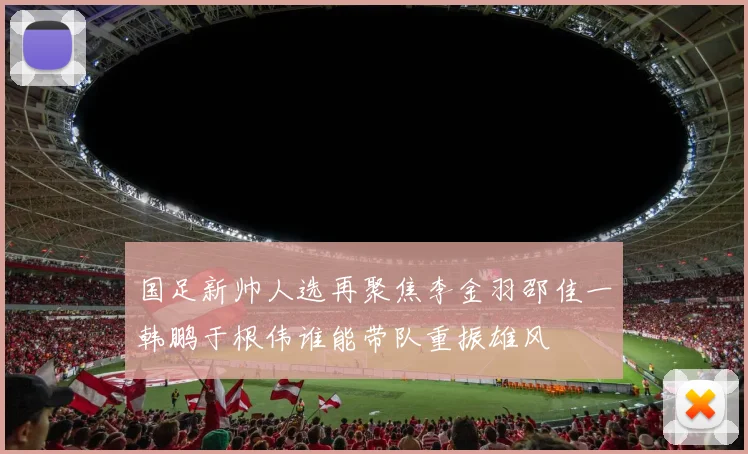 国足新帅人选再聚焦李金羽邵佳一韩鹏于根伟谁能带队重振雄风
