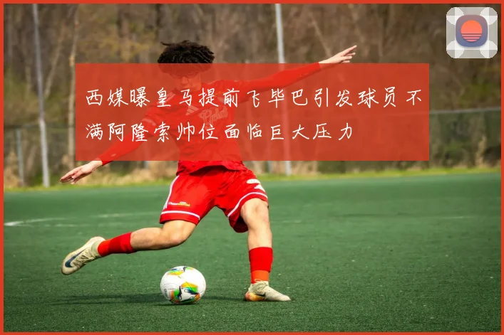 西媒曝皇马提前飞毕巴引发球员不满阿隆索帅位面临巨大压力