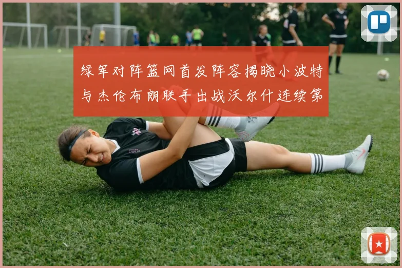 绿军对阵篮网首发阵容揭晓小波特与杰伦布朗联手出战沃尔什连续第三场首发