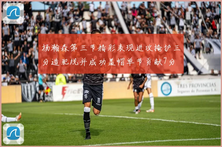 杨瀚森第三节精彩表现进攻掩护三分造犯规并成功盖帽单节贡献7分