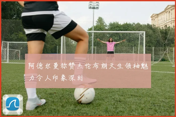 阿德尔曼称赞杰伦布朗天生领袖魅力令人印象深刻